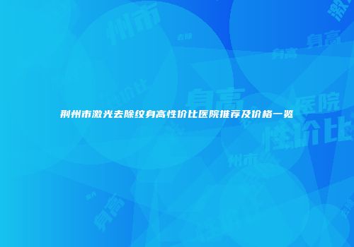 荆州市激光去除纹身高性价比医院推荐及价格一览