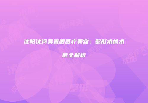 沈阳沈河美置颜医疗美容：整形术前术后全解析
