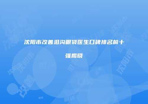 沈阳市改善泪沟眼袋医生口碑排名前十强揭晓