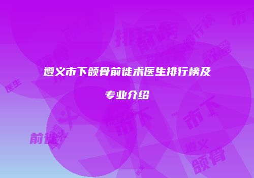 遵义市下颌骨前徙术医生排行榜及专业介绍