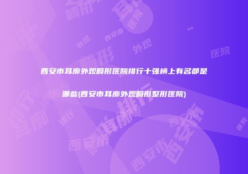 西安市耳廓外观畸形医院排行十强榜上有名都是哪些(西安市耳廓外观畸形整形医院)