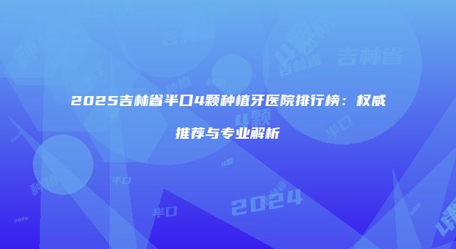 2025吉林省半口4颗种植牙医院排行榜：权威推荐与专业解析