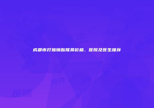 成都市打玻璃酸隆鼻价格、医院及医生推荐