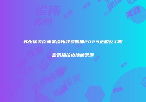 苏州瑞芙臣美容诊所收费明细2025正规公示附激素脸拉皮除皱案例