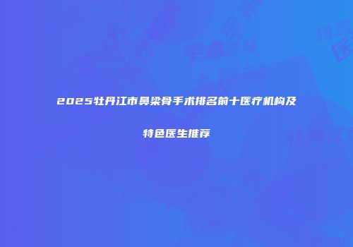 2025牡丹江市鼻梁骨手术排名前十医疗机构及特色医生推荐