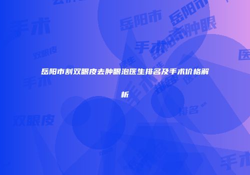 岳阳市割双眼皮去肿眼泡医生排名及手术价格解析