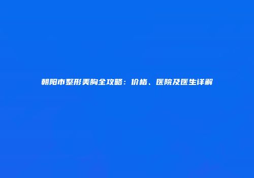 朝阳市整形美胸全攻略：价格、医院及医生详解