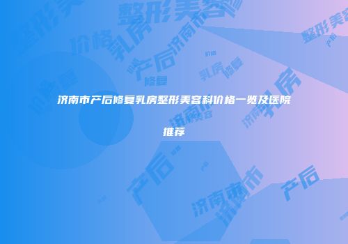 济南市产后修复乳房整形美容科价格一览及医院推荐