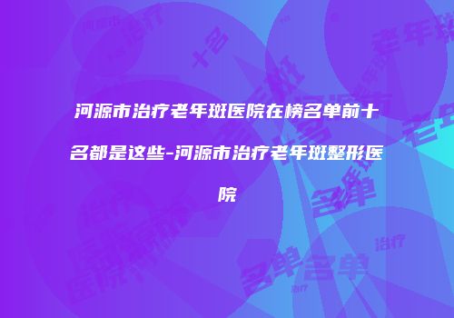 河源市治疗老年斑医院在榜名单前十名都是这些-河源市治疗老年斑整形医院