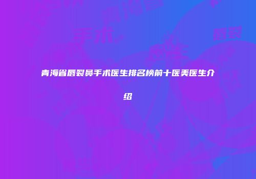 青海省唇裂鼻手术医生排名榜前十医美医生介绍