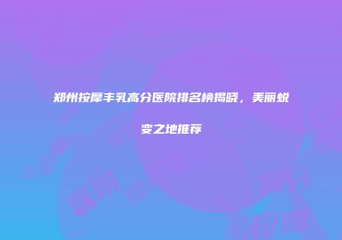 郑州按摩丰乳高分医院排名榜揭晓，美丽蜕变之地推荐