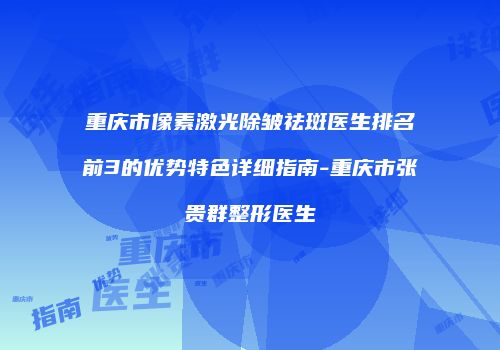 重庆市像素激光除皱祛斑医生排名前3的优势特色详细指南-重庆市张贵群整形医生