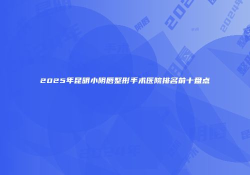 2025年昆明小阴唇整形手术医院排名前十盘点