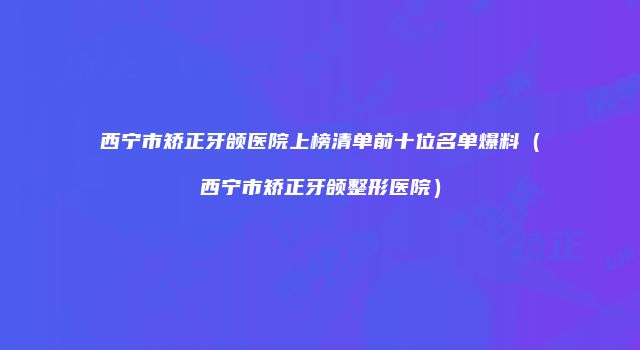 西宁市矫正牙颌医院上榜清单前十位名单爆料（西宁市矫正牙颌整形医院）