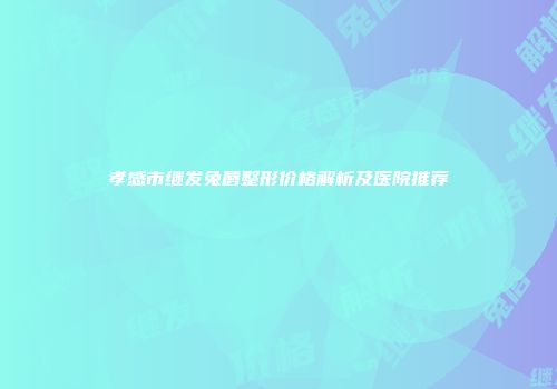 孝感市继发兔唇整形价格解析及医院推荐