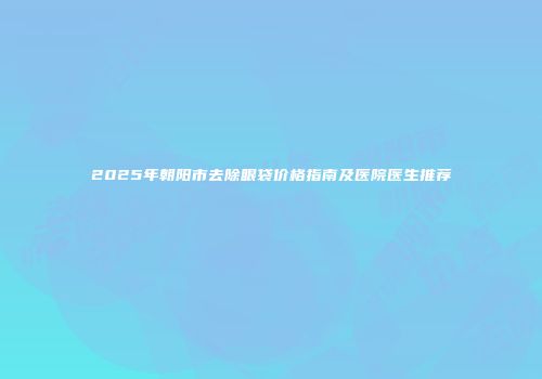 2025年朝阳市去除眼袋价格指南及医院医生推荐