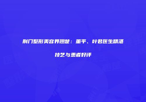荆门整形美容界翘楚：董平、叶君医生精湛技艺与患者好评