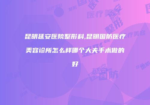 昆明延安医院整形科,昆明国防医疗美容诊所怎么样哪个大夫手术做的好