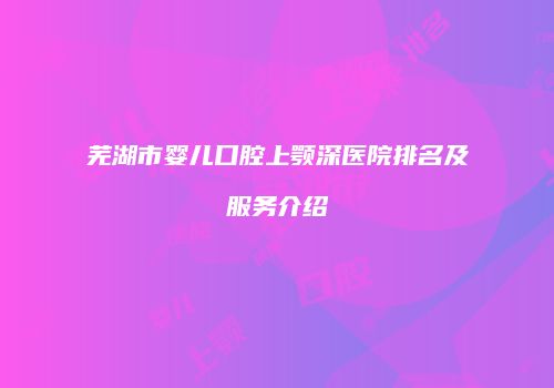 芜湖市婴儿口腔上颚深医院排名及服务介绍