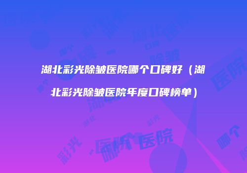 湖北彩光除皱医院哪个口碑好（湖北彩光除皱医院年度口碑榜单）
