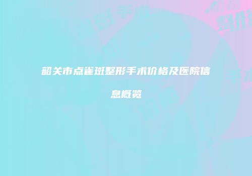 韶关市点雀斑整形手术价格及医院信息概览