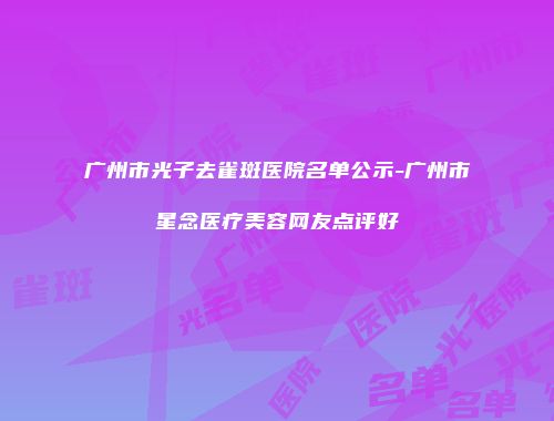 广州市光子去雀斑医院名单公示-广州市星念医疗美容网友点评好