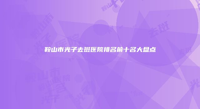 鞍山市光子去斑医院排名前十名大盘点
