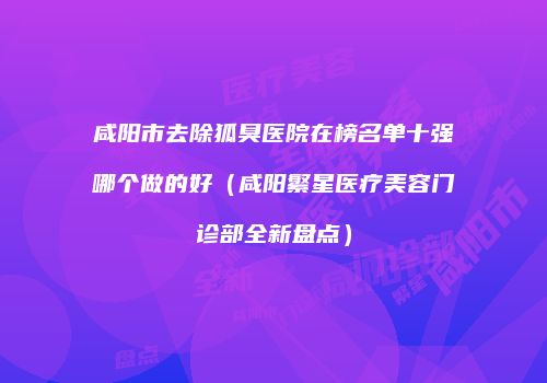 咸阳市去除狐臭医院在榜名单十强哪个做的好（咸阳繁星医疗美容门诊部全新盘点）
