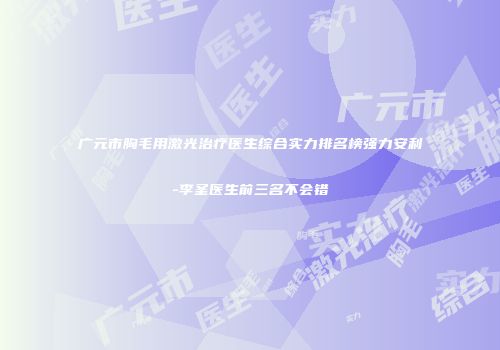 广元市胸毛用激光治疗医生综合实力排名榜强力安利-李圣医生前三名不会错