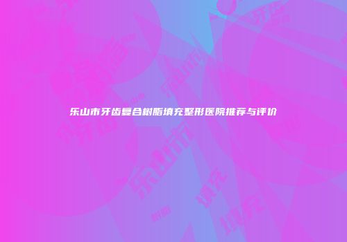 乐山市牙齿复合树脂填充整形医院推荐与评价