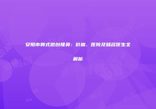 安阳市韩式微创隆鼻：价格、医院及知名医生全解析
