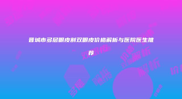 晋城市多层眼皮割双眼皮价格解析与医院医生推荐