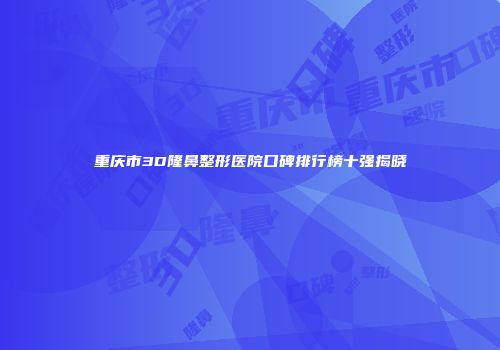 重庆市3D隆鼻整形医院口碑排行榜十强揭晓