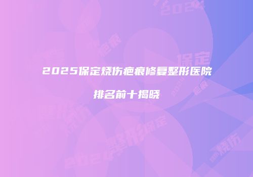 2025保定烧伤疤痕修复整形医院排名前十揭晓