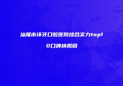 汕尾市坏牙口腔医院综合实力top10口碑榜揭晓