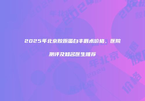 2025年北京胶原蛋白丰唇术价格、医院测评及知名医生推荐