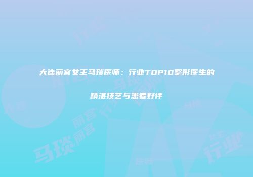 大连丽宫女王马琰医师：行业TOP10整形医生的精湛技艺与患者好评