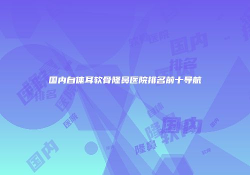 国内自体耳软骨隆鼻医院排名前十导航