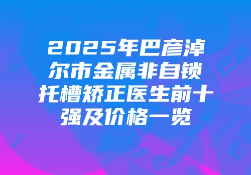 2025年巴彦淖尔市金属非自锁托槽矫正医生前十强及价格一览