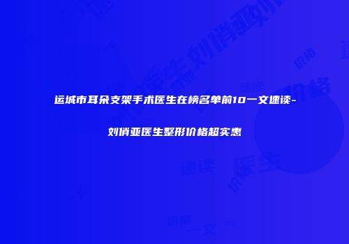 运城市耳朵支架手术医生在榜名单前10一文速读-刘俏亚医生整形价格超实惠