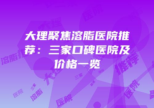 大理聚焦溶脂医院推荐：三家口碑医院及价格一览