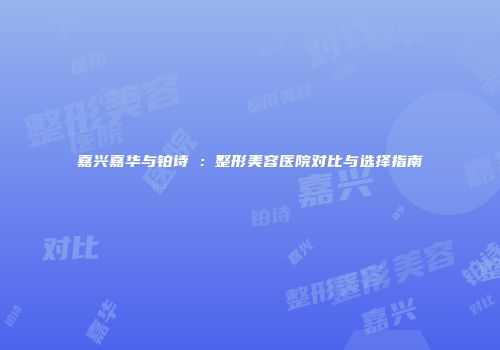 嘉兴嘉华与铂诗玥：整形美容医院对比与选择指南