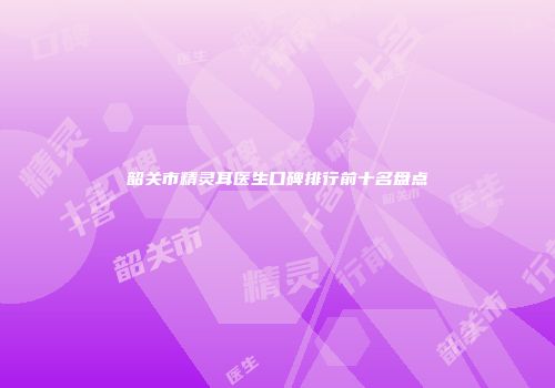 韶关市精灵耳医生口碑排行前十名盘点