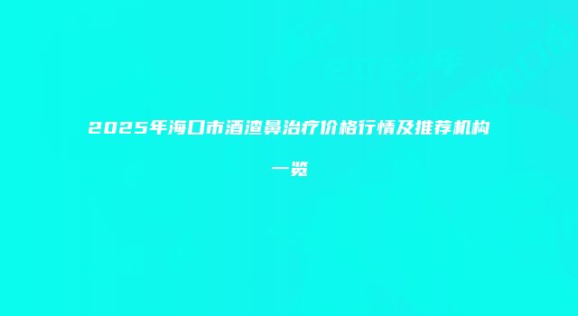 2025年海口市酒渣鼻治疗价格行情及推荐机构一览