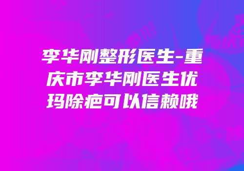 李华刚整形医生-重庆市李华刚医生优玛除疤可以信赖哦