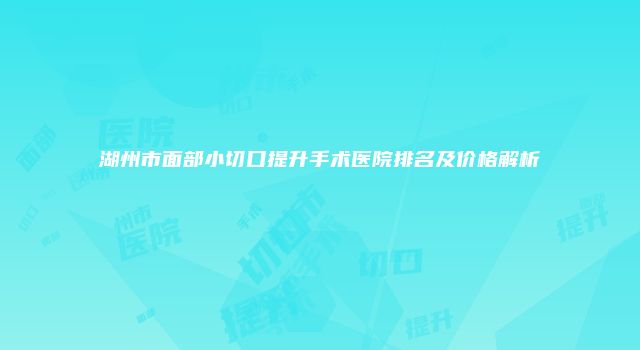 湖州市面部小切口提升手术医院排名及价格解析