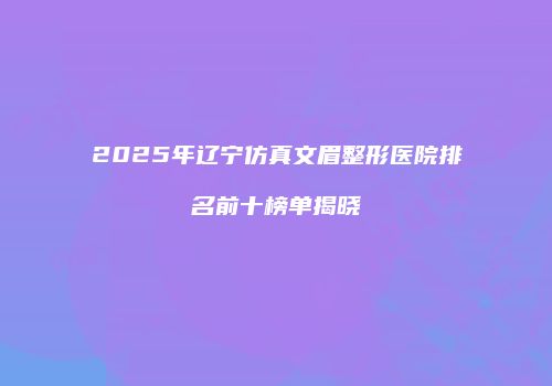 2025年辽宁仿真文眉整形医院排名前十榜单揭晓