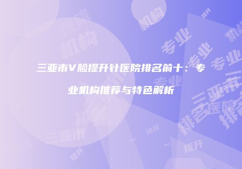 三亚市V脸提升针医院排名前十：专业机构推荐与特色解析