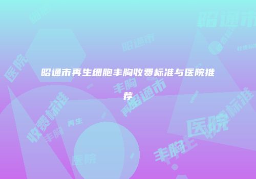 昭通市再生细胞丰胸收费标准与医院推荐