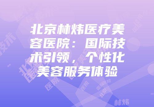 北京林炜医疗美容医院：国际技术引领，个性化美容服务体验